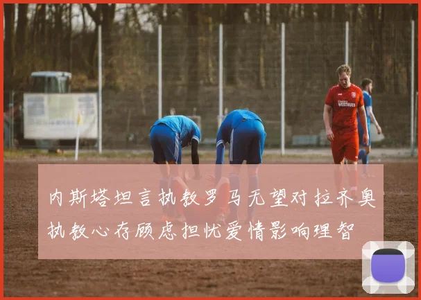 内斯塔坦言执教罗马无望对拉齐奥执教心存顾虑担忧爱情影响理智