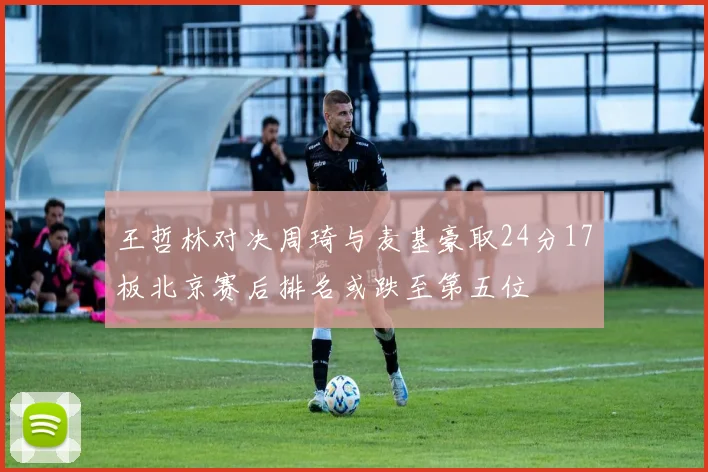 王哲林对决周琦与麦基豪取24分17板北京赛后排名或跌至第五位