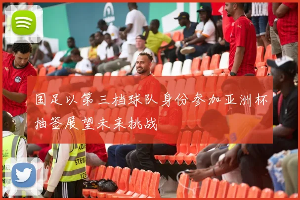 国足以第三档球队身份参加亚洲杯抽签展望未来挑战