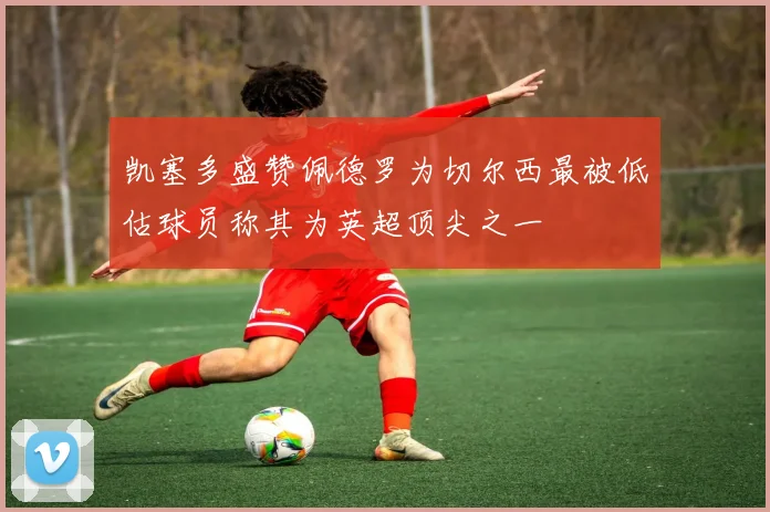 凯塞多盛赞佩德罗为切尔西最被低估球员称其为英超顶尖之一