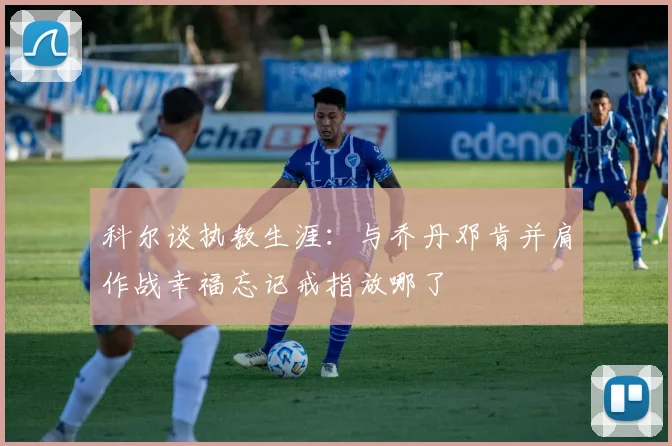 科尔谈执教生涯：与乔丹邓肯并肩作战幸福忘记戒指放哪了