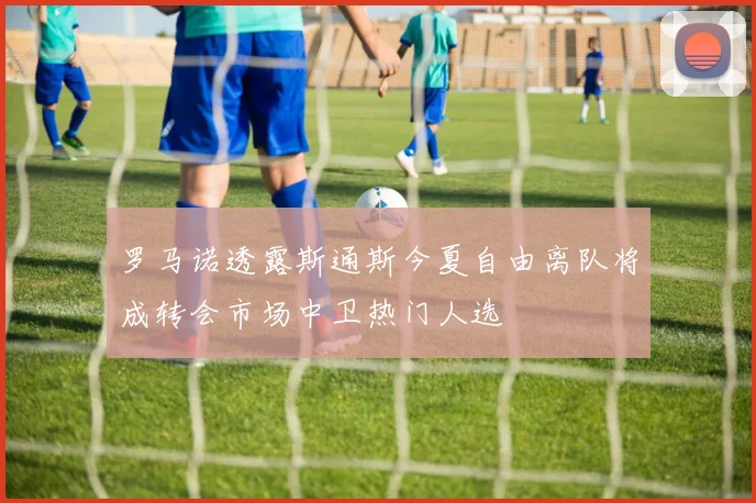 罗马诺透露斯通斯今夏自由离队将成转会市场中卫热门人选