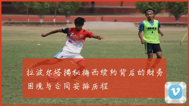 拉波尔塔揭秘梅西续约背后的财务困境与合同安排历程