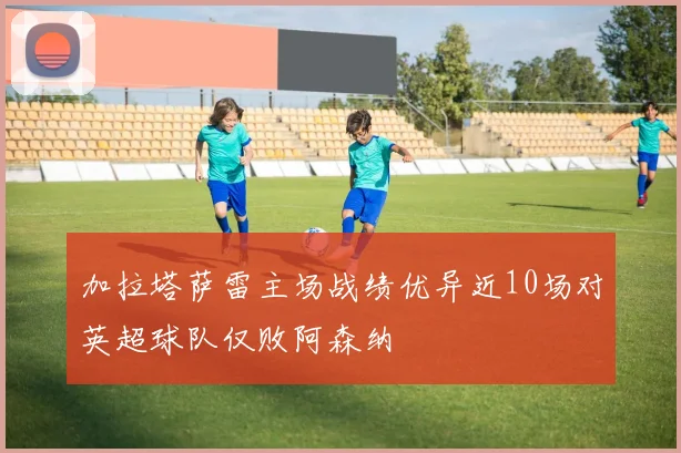 加拉塔萨雷主场战绩优异近10场对英超球队仅败阿森纳