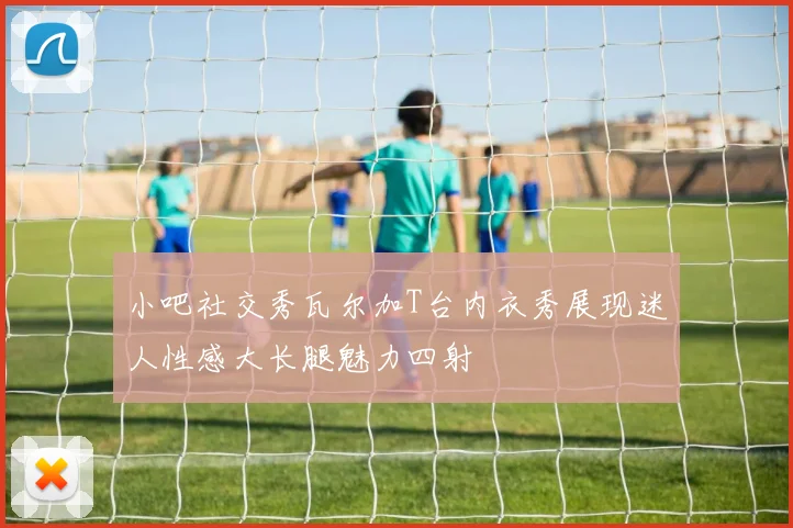 小吧社交秀瓦尔加T台内衣秀展现迷人性感大长腿魅力四射
