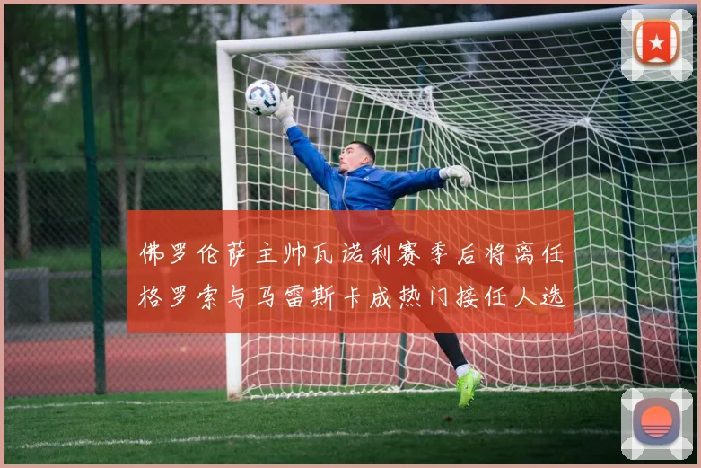 佛罗伦萨主帅瓦诺利赛季后将离任格罗索与马雷斯卡成热门接任人选