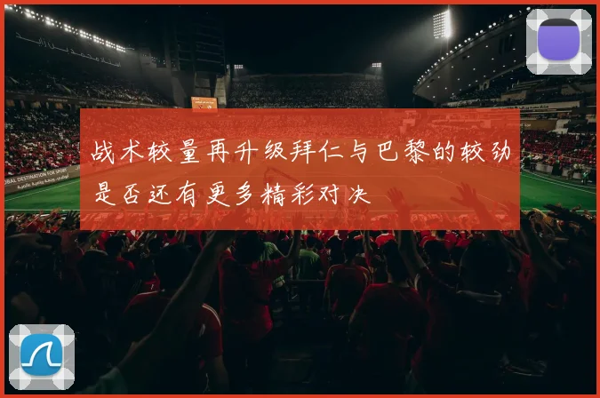战术较量再升级拜仁与巴黎的较劲是否还有更多精彩对决