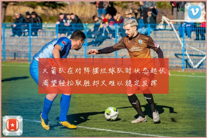 火箭队在对阵摆烂球队时状态起伏渴望轻松取胜却又难以稳定发挥